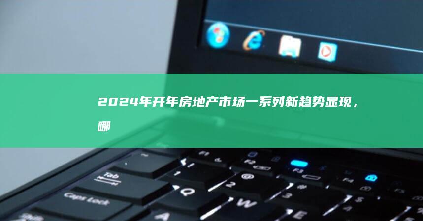 2024 年开年房地产市场一系列新趋势显现，哪些信息值得关注？将对楼市带来哪些影响？